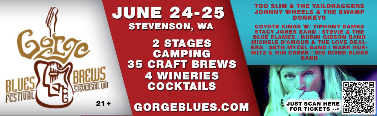 Gorge Blues and Brews Festival, June 24-25 at Skamania Fairgrounds. 2 stages, camping, 35 craft brews, wine, spirits, cocktails. www.gorgeblues.com Too Slim & The Taildraggers, Johnny Wheels & the Swamp Donkeys, Coyote Kings w/ Tiphony Dames, Stacy Jones Band, Stevie & The Blue Flames, Robin Gibson Band, Michele D'Amour & The Love Dealers, Seth Myzel Band, Mark Hurwitz & Gin Creek, Big River Blues Band.