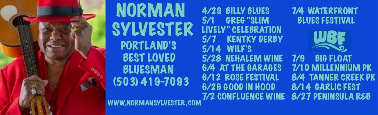 NORMAN SYLVESTER PORTLAND’S BEST LOVED  BLUESMAN (503) 419-7093  WWW.NORMANSYLVESTER.COM  4/29  BILLY BLUES 5/1     GREG “SLIM LIVELY” CELEBRATION 5/7     KENTKY DERBY 5/14   WILF’S 5/28  NEHALEM WINE 6/4  AT THE GARAGES 6/12  ROSE FESTIVAL 6/26 GOOD IN HOOD 7/2 CONFLUENCE WINE  7/4  WATERFRONT  BLUES FESTIVAL  (WBF LOGO HERE)  7/9     BIG FLOAT 7/10 MILLENNIUM PK 8/4  TANNER CREEK PK 8/14  GARLIC FEST 8/27 PENINSULA R&B